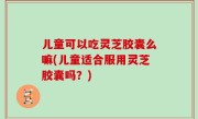 儿童可以吃灵芝胶囊么嘛(儿童适合服用灵芝胶囊吗？)