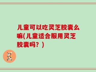 儿童可以吃灵芝胶囊么嘛(儿童适合服用灵芝胶囊吗？)