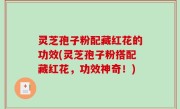 灵芝孢子粉配藏红花的功效(灵芝孢子粉搭配藏红花，功效神奇！)