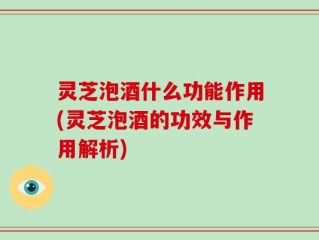 灵芝泡酒什么功能作用(灵芝泡酒的功效与作用解析)