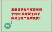 高原灵芝和平原灵芝哪个好吃(高原灵芝和平原灵芝哪个品质更优？)