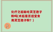 化疗之后能吃灵芝孢子粉吗(术后是否适宜食用灵芝孢子粉？)