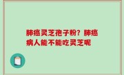 肺癌灵芝孢子粉？肺癌病人能不能吃灵芝呢