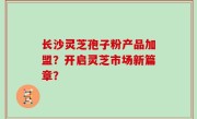 长沙灵芝孢子粉产品加盟？开启灵芝市场新篇章？
