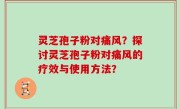 灵芝孢子粉对痛风？探讨灵芝孢子粉对痛风的疗效与使用方法？