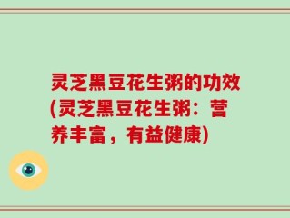 灵芝黑豆花生粥的功效(灵芝黑豆花生粥：营养丰富，有益健康)