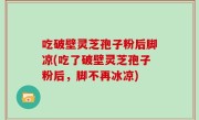 吃破壁灵芝孢子粉后脚凉(吃了破壁灵芝孢子粉后，脚不再冰凉)
