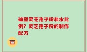 破壁灵芝孢子粉和水比例？灵芝孢子粉的制作配方