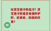 吃灵芝孢子粉出汗？灵芝孢子粉是否有保肝护肝、抗衰老、抗癌的作用？