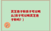 灵芝孢子粉孩子可以喝么(孩子可以喝灵芝孢子粉吗？)