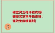 破壁灵芝孢子铁皮粉(破壁灵芝孢子铁皮粉：强效免疫增强剂)