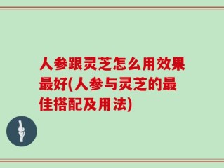 人参跟灵芝怎么用效果最好(人参与灵芝的最佳搭配及用法)