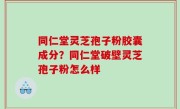 同仁堂灵芝孢子粉胶囊成分？同仁堂破壁灵芝孢子粉怎么样