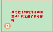 灵芝孢子油的好坏如何鉴别？灵芝孢子油可靠吗
