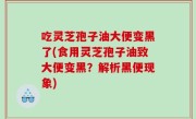 吃灵芝孢子油大便变黑了(食用灵芝孢子油致大便变黑？解析黑便现象)