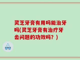 灵芝牙膏有用吗能治牙吗(灵芝牙膏有治疗牙齿问题的功效吗？)