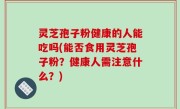 灵芝孢子粉健康的人能吃吗(能否食用灵芝孢子粉？健康人需注意什么？)
