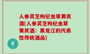 人参灵芝枸杞虫草黄芪酒(人参灵芝枸杞虫草黄芪酒：黑龙江的代表性传统酒品)