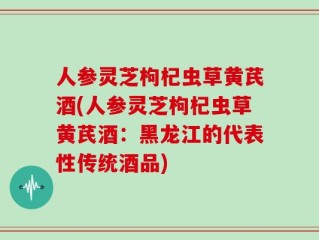 人参灵芝枸杞虫草黄芪酒(人参灵芝枸杞虫草黄芪酒：黑龙江的代表性传统酒品)