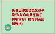 长白山哪里买灵芝孢子粉好(长白山灵芝孢子粉哪家好？推荐购买店铺选拔)