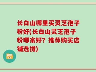 长白山哪里买灵芝孢子粉好(长白山灵芝孢子粉哪家好？推荐购买店铺选拔)