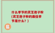 什么季节的灵芝孢子粉(灵芝孢子粉的最佳季节是什么？)