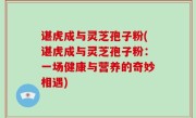 谌虎成与灵芝孢子粉(谌虎成与灵芝孢子粉：一场健康与营养的奇妙相遇)