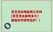 灵芝泡水喝能喝几天吗(灵芝泡水能喝多久？最新科学研究出炉！)