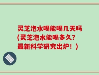 灵芝泡水喝能喝几天吗(灵芝泡水能喝多久？最新科学研究出炉！)