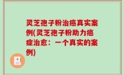 灵芝孢子粉治癌真实案例(灵芝孢子粉助力癌症治愈：一个真实的案例)