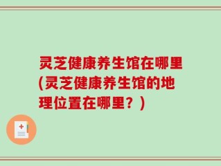 灵芝健康养生馆在哪里(灵芝健康养生馆的地理位置在哪里？)