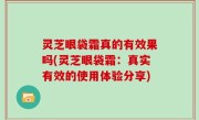 灵芝眼袋霜真的有效果吗(灵芝眼袋霜：真实有效的使用体验分享)