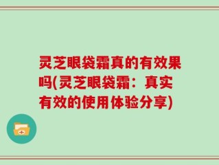 灵芝眼袋霜真的有效果吗(灵芝眼袋霜：真实有效的使用体验分享)