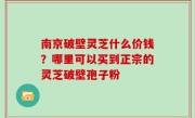 南京破壁灵芝什么价钱？哪里可以买到正宗的灵芝破壁孢子粉