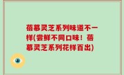 蓓慕灵芝系列味道不一样(尝鲜不同口味！蓓慕灵芝系列花样百出)