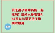 灵芝孢子和中药能一起吃吗？请问人参皂苷Rh2可以与灵芝孢子粉同时服用