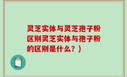 灵芝实体与灵芝孢子粉区别灵芝实体与孢子粉的区别是什么？)