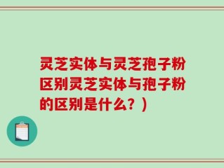 灵芝实体与灵芝孢子粉区别灵芝实体与孢子粉的区别是什么？)