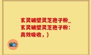 玄灵破壁灵芝孢子粉_玄灵破壁灵芝孢子粉：高效吸收，)