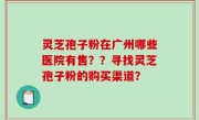 灵芝孢子粉在广州哪些医院有售？？寻找灵芝孢子粉的购买渠道？