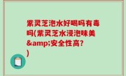 紫灵芝泡水好喝吗有毒吗(紫灵芝水浸泡味美&安全性高？)