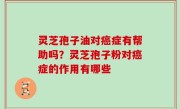 灵芝孢子油对癌症有帮助吗？灵芝孢子粉对癌症的作用有哪些