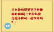 三七粉与灵芝孢子粉能同时喝吗(三七粉与灵芝孢子粉可一起饮用吗？)