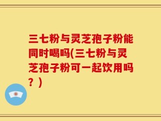 三七粉与灵芝孢子粉能同时喝吗(三七粉与灵芝孢子粉可一起饮用吗？)