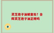 灵芝孢子油被查处？合辉灵芝孢子油正规吗