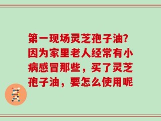 第一现场灵芝孢子油？因为家里老人经常有小病感冒那些，买了灵芝孢子油，要怎么使用呢