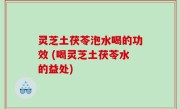 灵芝土茯苓泡水喝的功效 (喝灵芝土茯苓水的益处)
