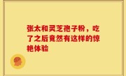 张太和灵芝孢子粉，吃了之后竟然有这样的惊艳体验