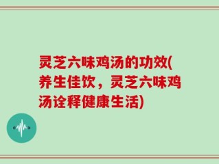 灵芝六味鸡汤的功效(养生佳饮，灵芝六味鸡汤诠释健康生活)