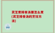 灵芝煮排骨汤要怎么煮(灵芝排骨汤的烹饪方法)